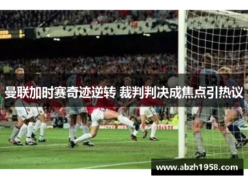 曼联加时赛奇迹逆转 裁判判决成焦点引热议